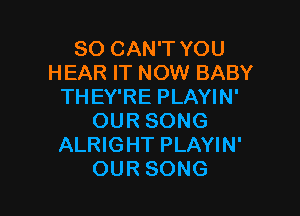 SO CAN'T YOU
HEAR IT NOW BABY
THEY'RE PLAYIN'

OUR SONG
ALRIGHT PLAYIN'
OUR SONG