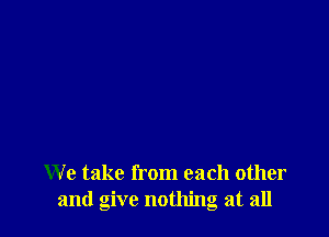 We take from each other
and give nothing at all