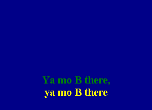 Ya mo B there,
ya mo B there