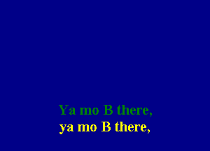 Ya mo B there,
ya mo B there,