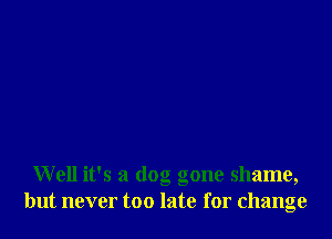 Well it's a dog gone shame,
but never too late for change