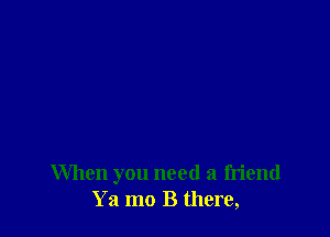 When you need a friend
Ya mo B there,