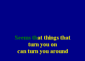 Seems that things that
turn you on
can turn you around