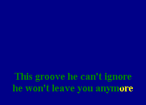 This groove he can't ignore
he won't leave you anymore