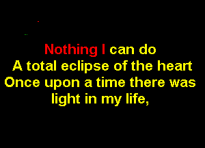 Nothing I can do
A total eclipse of the heart

Once upon a time there was
light in my life,