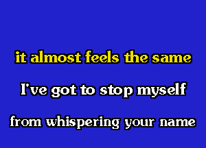 it almost feels the same

I've got to stop myself

from whispering your name