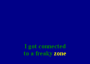 I got connected
to a freaky zone
