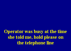 Operator was busy at the time
she told me, hold please on
the telephone line