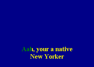 Aah, your a native
New Yorker