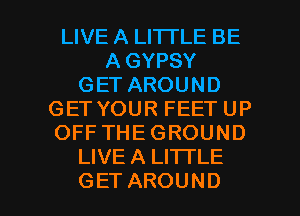 LIVE A LITTLE BE
A GYPSY
GETAROUND
GETYOURFEETUP
OFFTHEGROUND
LIVE A LITTLE

GET AROUND l