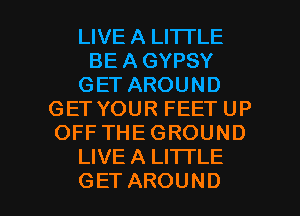 LIVE A LITTLE
BE A GYPSY
GETAROUND
GETYOURFEETUP
OFFTHEGROUND
LIVE A LITTLE

GET AROUND l