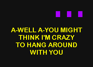 A-WELL A-YOU MIGHT

THINK I'M CRAZY
TO HANG AROUND
WITH YOU