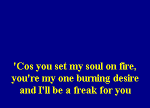 'Cos you set my soul on lire,
you're my one burning desire
and I'll be a freak for you