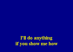 I'll do anything
if you show me how