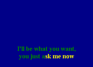 I'll be what you want,
you just ask me now