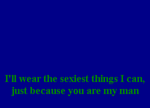 I'll wear the sexiest things I can,
just because you are my man