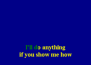 I'll do anything
if you show me how