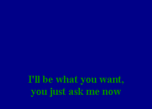 I'll be what you want,
you just ask me now