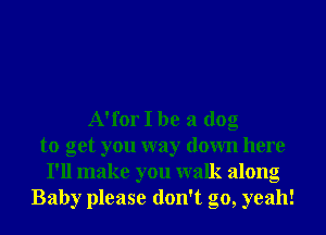 A'for I be a dog
to get you way down here
I'll make you walk along
Baby please don't go, yeah!