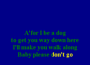A'for I be a dog
to get you way down here
I'll make you walk along
Baby please don't go