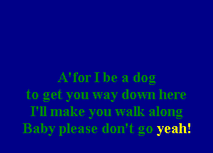 A'for I be a dog
to get you way down here
I'll make you walk along
Baby please don't go yeah!