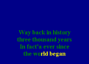 W ay back in history
three thousand years
In fact'a ever since
the world began