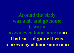 Around the birdy
was a hit and go home
It was a
brown eyed handsome man
That sort of game it was
a brown eyed handsome man