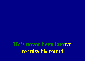 He's never been known
to miss his round