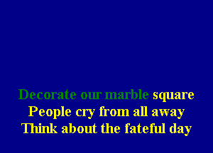 Decorate our marble square

People cry from all away
Think about the fateful day