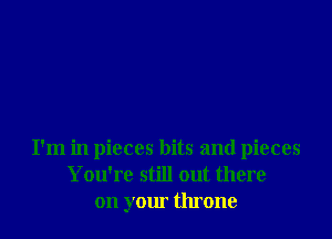 I'm in pieces bits and pieces
You're still out there
on your throne