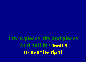 I'm in pieces bits and pieces
And nothing seems
to ever be right