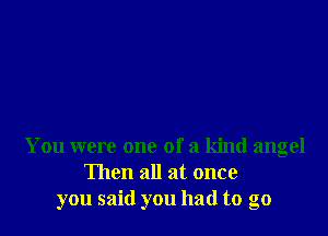 You were one of a kind angel
Then all at once
you said you had to go