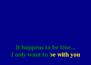 It happens to be true...
I only want to be with you