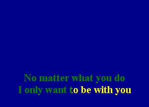 N o matter what you do
I only want to be with you