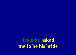 Then he asked
me to be his bride