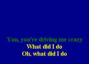 You, you're driving me crazy
What did I do
Oh, what (lid I do