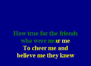 How tune for the fn'ends
who were near me
To cheer me and
believe me they knew