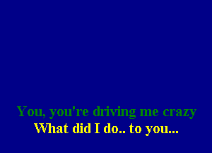 You, you're driving me crazy
What did I (10.. to you...