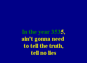 In the year 3535,

ain't gonna need

to tell the tmth,
tell no lies