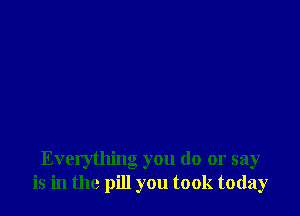 Everything you do or say
is in the pill you took today
