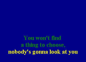 You won't fmd
a thing to choose,
nobody's gonna look at you