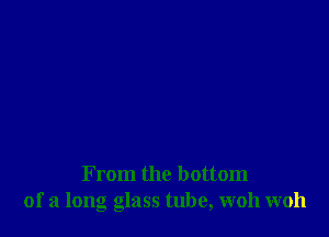 From the bottom
of a long glass tube, woh woh