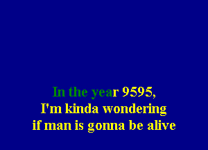 In the year 9595,
I'm kinda wondering
if man is gonna be alive