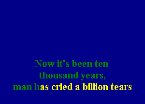 N ow it's been ten
thousand years,
man has cn'etl a billion tears
