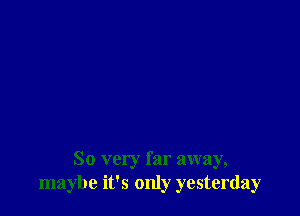 So very far away,
maybe it's only yesterday