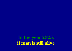 In the year 2525,
if man is still alive