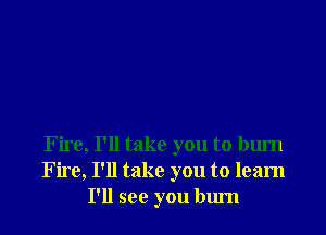 Fire, I'll take you to burn
Fire, I'll take you to learn
I'll see you bum