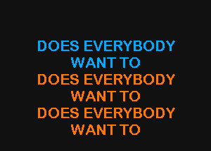 DOES EVERYBODY
WANT TO
DOES EVERYBODY
WANT TO
DOES EVERYBODY
WANT TO