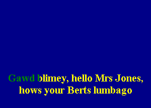 Gawd blimcy, hello Mrs J ones,
hows your Berts lumbago