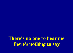 There's no one to hear me
there's nothing to say